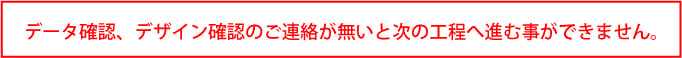 デザインご確認、データのご確認のご連絡が無いと次の工程へ進めません。