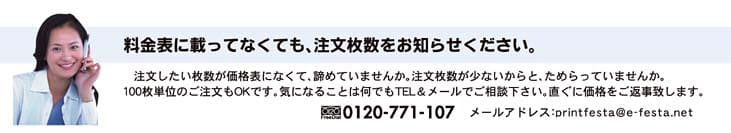 料金表に載ってなくても、注文枚数をお知らせ下さい。注文したい枚数が価格表に無くて諦めていませんか。注文枚数が少ないと、ためらっていませんか?100枚単位のご注文もOKです。気になる事は何でもご相談ください。