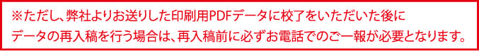 ただし、弊社よりお送りした印刷用PDFデータに校了をいただいた後にデータの再入稿を行う際は必ずお電話でのご一報が必要です。