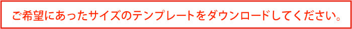 ご希望にあったサイズのテンプレートをダウンロードしてください。